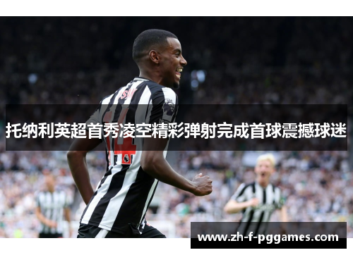 托纳利英超首秀凌空精彩弹射完成首球震撼球迷