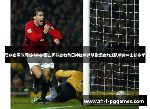 曼联官宣范尼斯特鲁伊回归担任助教昔日神锋重返梦剧场助力球队重建冲击新赛季