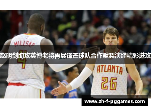 赵明剑助攻英博老将再展锋芒球队合作默契演绎精彩进攻 赵明剑助攻英博老将再展锋芒球队合作默契演绎精彩进攻