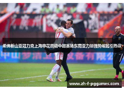 柔佛新山亚冠力克上海申花震动中超赛场东南亚力量强势崛起引热议 柔佛新山亚冠力克上海申花震动中超赛场东南亚力量强势崛起引热议