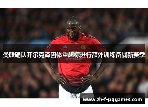 曼联确认齐尔克泽因体重超标进行额外训练备战新赛季